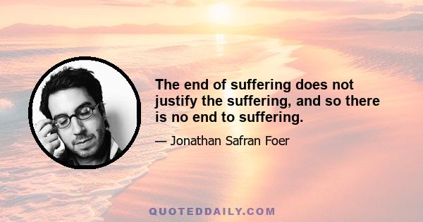 The end of suffering does not justify the suffering, and so there is no end to suffering.