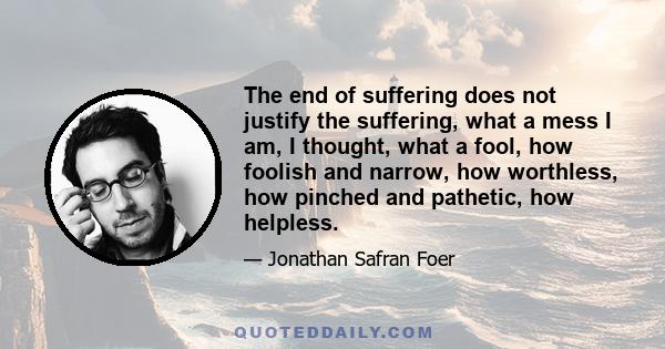 The end of suffering does not justify the suffering, what a mess I am, I thought, what a fool, how foolish and narrow, how worthless, how pinched and pathetic, how helpless.