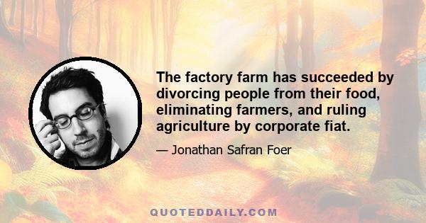 The factory farm has succeeded by divorcing people from their food, eliminating farmers, and ruling agriculture by corporate fiat.