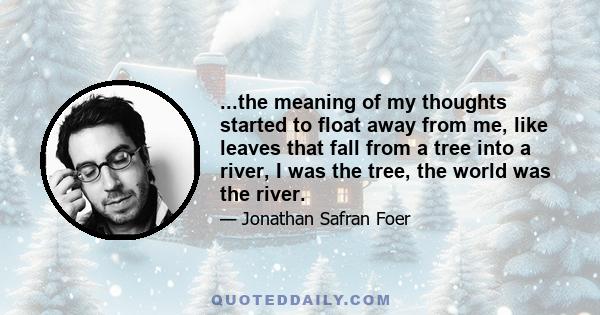 ...the meaning of my thoughts started to float away from me, like leaves that fall from a tree into a river, I was the tree, the world was the river.