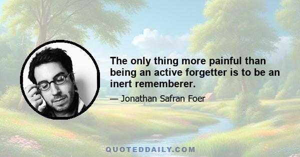 The only thing more painful than being an active forgetter is to be an inert rememberer.