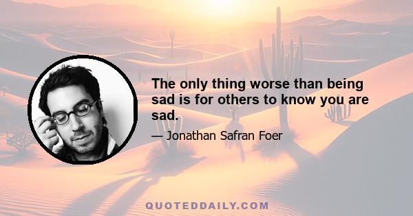 The only thing worse than being sad is for others to know you are sad.