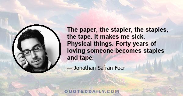 The paper, the stapler, the staples, the tape. It makes me sick. Physical things. Forty years of loving someone becomes staples and tape.