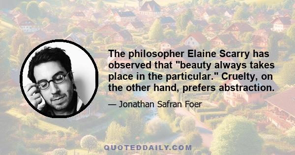 The philosopher Elaine Scarry has observed that beauty always takes place in the particular. Cruelty, on the other hand, prefers abstraction.