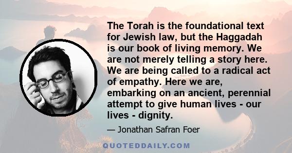 The Torah is the foundational text for Jewish law, but the Haggadah is our book of living memory. We are not merely telling a story here. We are being called to a radical act of empathy. Here we are, embarking on an