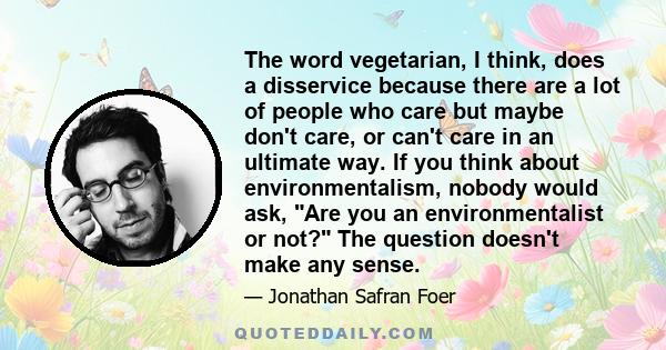 The word vegetarian, I think, does a disservice because there are a lot of people who care but maybe don't care, or can't care in an ultimate way. If you think about environmentalism, nobody would ask, Are you an