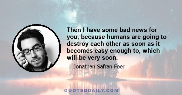 Then I have some bad news for you, because humans are going to destroy each other as soon as it becomes easy enough to, which will be very soon.