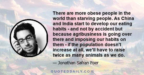 There are more obese people in the world than starving people. As China and India start to develop our eating habits - and not by accident but because agribusiness is going over there and imposing our habits on them -