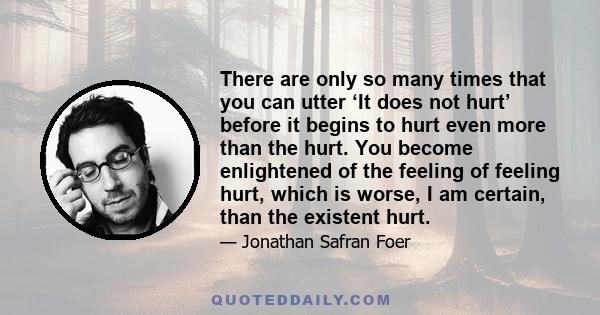 There are only so many times that you can utter ‘It does not hurt’ before it begins to hurt even more than the hurt. You become enlightened of the feeling of feeling hurt, which is worse, I am certain, than the existent 