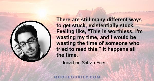 There are still many different ways to get stuck, existentially stuck. Feeling like, This is worthless. I'm wasting my time, and I would be wasting the time of someone who tried to read this. It happens all the time.