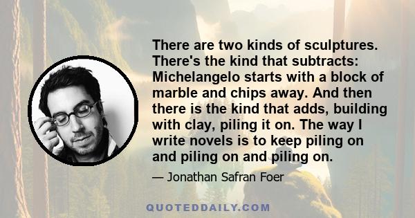 There are two kinds of sculptures. There's the kind that subtracts: Michelangelo starts with a block of marble and chips away. And then there is the kind that adds, building with clay, piling it on. The way I write