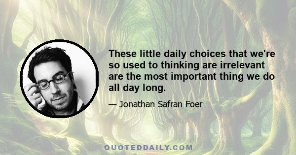 These little daily choices that we're so used to thinking are irrelevant are the most important thing we do all day long.