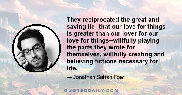 They reciprocated the great and saving lie--that our love for things is greater than our lover for our love for things--willfully playing the parts they wrote for themselves, willfully creating and believing fictions