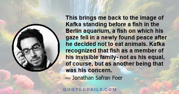 This brings me back to the image of Kafka standing before a fish in the Berlin aquarium, a fish on which his gaze fell in a newly found peace after he decided not to eat animals. Kafka recognized that fish as a member