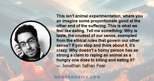 This isn't animal experimentation, where you an imagine some proportionate good at the other end of the suffering. This is what we feel like eating. Tell me something: Why is taste, the crudest of our sense, exempted