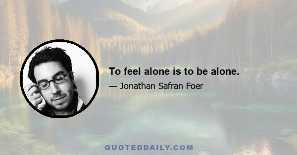 To feel alone is to be alone.