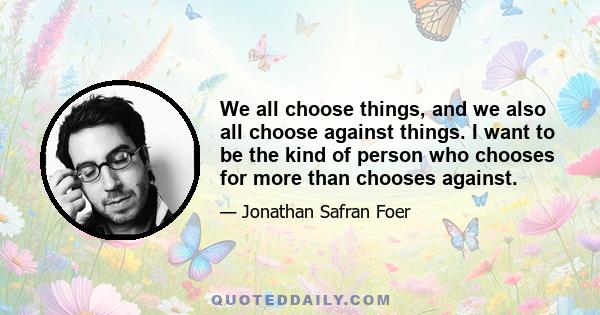 We all choose things, and we also all choose against things. I want to be the kind of person who chooses for more than chooses against.