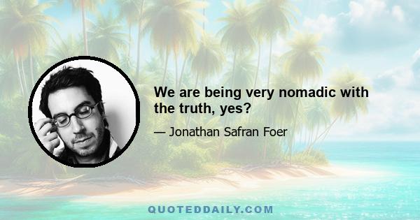 We are being very nomadic with the truth, yes?