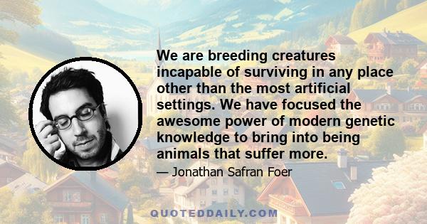 We are breeding creatures incapable of surviving in any place other than the most artificial settings. We have focused the awesome power of modern genetic knowledge to bring into being animals that suffer more.