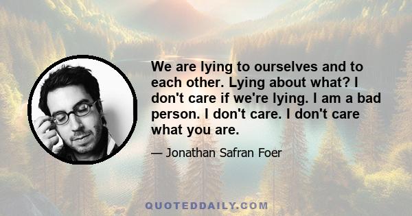 We are lying to ourselves and to each other. Lying about what? I don't care if we're lying. I am a bad person. I don't care. I don't care what you are.