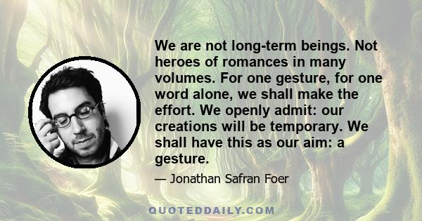 We are not long-term beings. Not heroes of romances in many volumes. For one gesture, for one word alone, we shall make the effort. We openly admit: our creations will be temporary. We shall have this as our aim: a