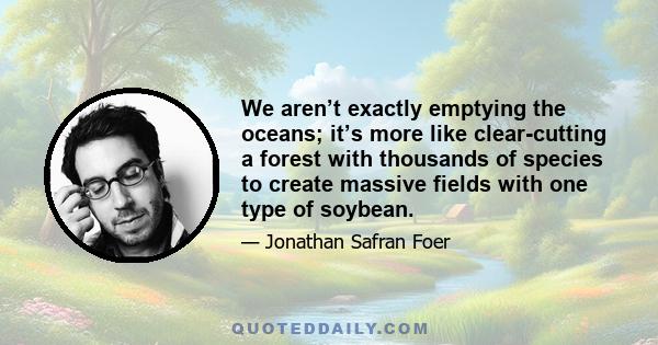 We aren’t exactly emptying the oceans; it’s more like clear-cutting a forest with thousands of species to create massive fields with one type of soybean.