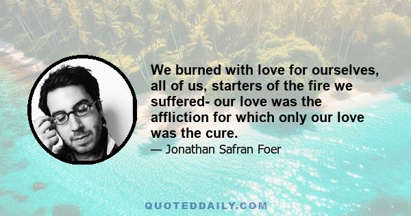 We burned with love for ourselves, all of us, starters of the fire we suffered- our love was the affliction for which only our love was the cure.