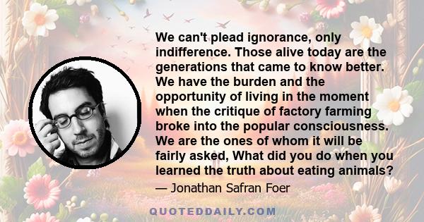 We can't plead ignorance, only indifference. Those alive today are the generations that came to know better. We have the burden and the opportunity of living in the moment when the critique of factory farming broke into 