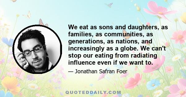 We eat as sons and daughters, as families, as communities, as generations, as nations, and increasingly as a globe. We can't stop our eating from radiating influence even if we want to.