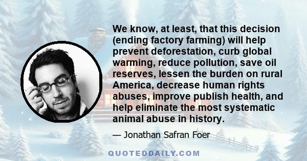 We know, at least, that this decision (ending factory farming) will help prevent deforestation, curb global warming, reduce pollution, save oil reserves, lessen the burden on rural America, decrease human rights abuses, 