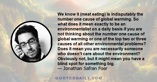 We know it (meat eating) is indisputably the number one cause of global warming. So what does it mean exactly to be an environmentalist on a daily basis if you are not thinking about the number one cause of global