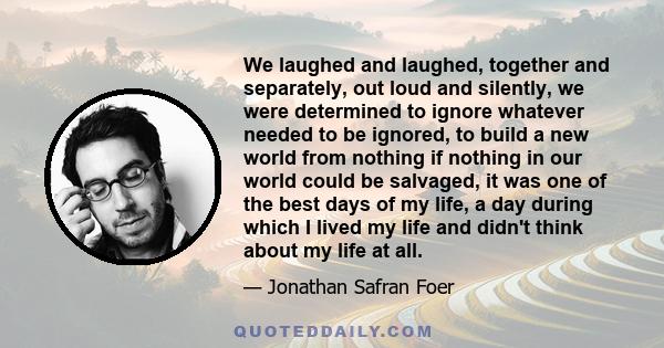 We laughed and laughed, together and separately, out loud and silently, we were determined to ignore whatever needed to be ignored, to build a new world from nothing if nothing in our world could be salvaged, it was one 