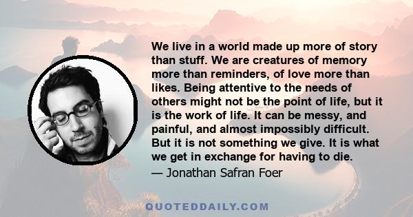 We live in a world made up more of story than stuff. We are creatures of memory more than reminders, of love more than likes. Being attentive to the needs of others might not be the point of life, but it is the work of