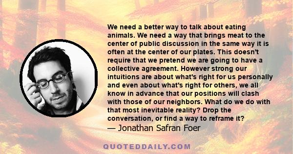 We need a better way to talk about eating animals. We need a way that brings meat to the center of public discussion in the same way it is often at the center of our plates. This doesn't require that we pretend we are