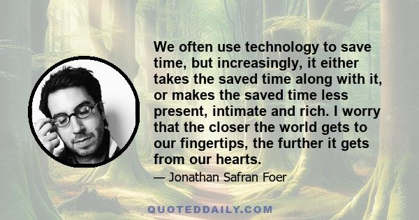 We often use technology to save time, but increasingly, it either takes the saved time along with it, or makes the saved time less present, intimate and rich. I worry that the closer the world gets to our fingertips,