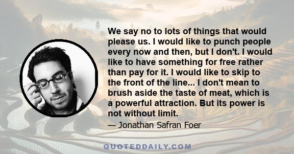 We say no to lots of things that would please us. I would like to punch people every now and then, but I don't. I would like to have something for free rather than pay for it. I would like to skip to the front of the