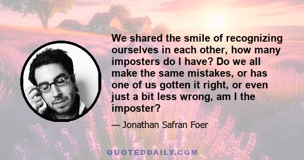 We shared the smile of recognizing ourselves in each other, how many imposters do I have? Do we all make the same mistakes, or has one of us gotten it right, or even just a bit less wrong, am I the imposter?