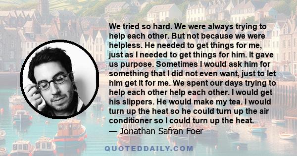 We tried so hard. We were always trying to help each other. But not because we were helpless. He needed to get things for me, just as I needed to get things for him. It gave us purpose. Sometimes I would ask him for