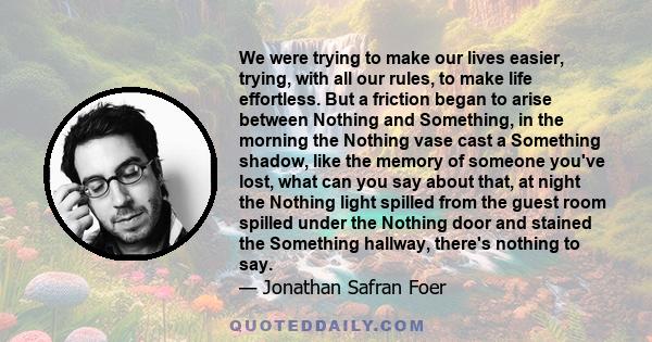 We were trying to make our lives easier, trying, with all our rules, to make life effortless. But a friction began to arise between Nothing and Something, in the morning the Nothing vase cast a Something shadow, like