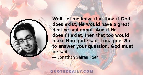 Well, let me leave it at this: if God does exist, He would have a great deal be sad about. And if He doesn’t exist, then that too would make Him quite sad, I imagine. So to answer your question, God must be sad.