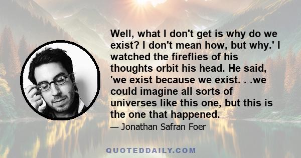 Well, what I don't get is why do we exist? I don't mean how, but why.' I watched the fireflies of his thoughts orbit his head. He said, 'we exist because we exist. . .we could imagine all sorts of universes like this