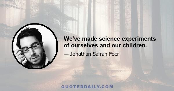 We've made science experiments of ourselves and our children.