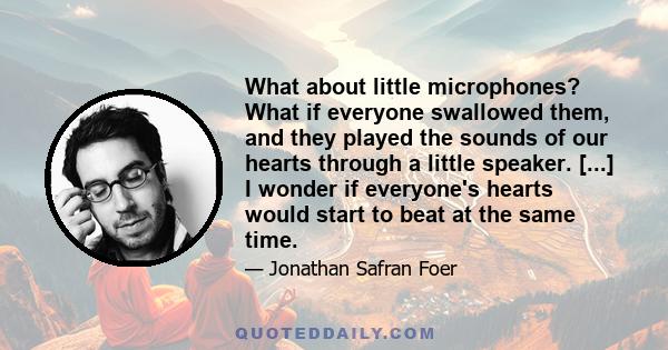 What about little microphones? What if everyone swallowed them, and they played the sounds of our hearts through a little speaker. [...] I wonder if everyone's hearts would start to beat at the same time.