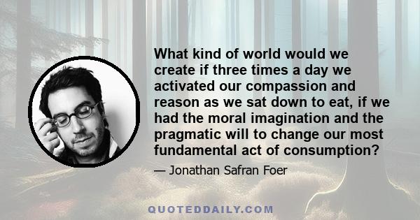 What kind of world would we create if three times a day we activated our compassion and reason as we sat down to eat, if we had the moral imagination and the pragmatic will to change our most fundamental act of