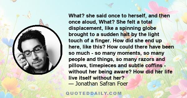 What? she said once to herself, and then once aloud, What? She felt a total displacement, like a spinning globe brought to a sudden halt by the light touch of a finger. How did she end up here, like this? How could