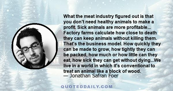 What the meat industry figured out is that you don't need healthy animals to make a profit. Sick animals are more profitable... Factory farms calculate how close to death they can keep animals without killing them.