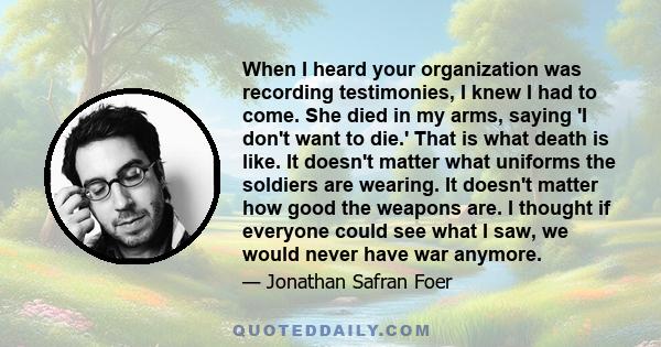 When I heard your organization was recording testimonies, I knew I had to come. She died in my arms, saying 'I don't want to die.' That is what death is like. It doesn't matter what uniforms the soldiers are wearing. It 