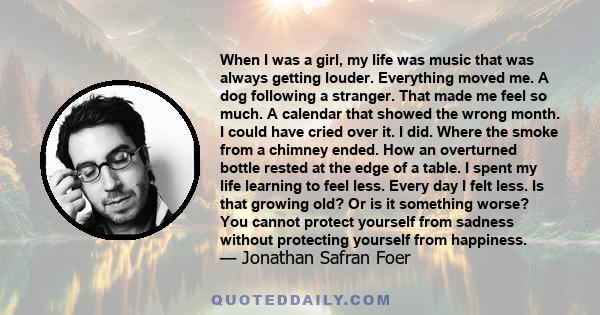 When I was a girl, my life was music that was always getting louder. Everything moved me. A dog following a stranger. That made me feel so much.