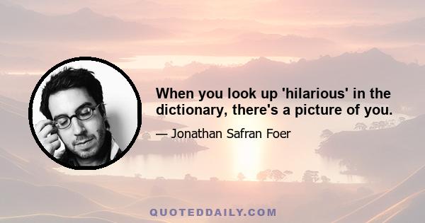 When you look up 'hilarious' in the dictionary, there's a picture of you.