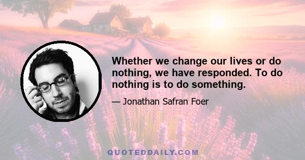 Whether we change our lives or do nothing, we have responded. To do nothing is to do something.